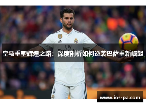 皇马重塑辉煌之路:深度剖析如何逆袭巴萨重新崛起 皇马重塑辉煌之路:深度剖析如何逆袭巴萨重新崛起
