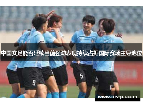 中国女足能否延续当前强劲表现持续占据国际赛场主导地位