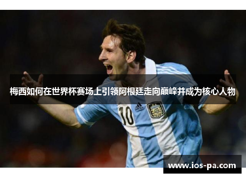 梅西如何在世界杯赛场上引领阿根廷走向巅峰并成为核心人物