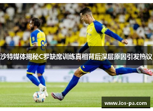 沙特媒体揭秘C罗缺席训练真相背后深层原因引发热议