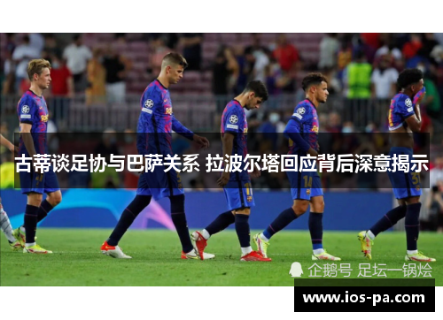 古蒂谈足协与巴萨关系 拉波尔塔回应背后深意揭示 古蒂谈足协与巴萨关系 拉波尔塔回应背后深意揭示