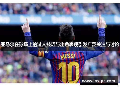 亚马尔在球场上的过人技巧与出色表现引发广泛关注与讨论