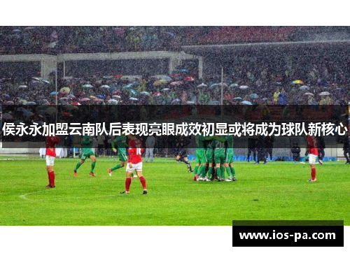 侯永永加盟云南队后表现亮眼成效初显或将成为球队新核心 侯永永加盟云南队后表现亮眼成效初显或将成为球队新核心