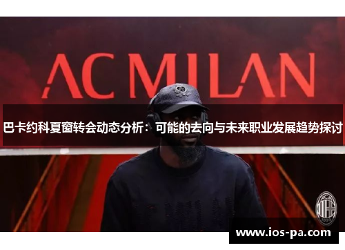 巴卡约科夏窗转会动态分析:可能的去向与未来职业发展趋势探讨 巴卡约科夏窗转会动态分析:可能的去向与未来职业发展趋势探讨