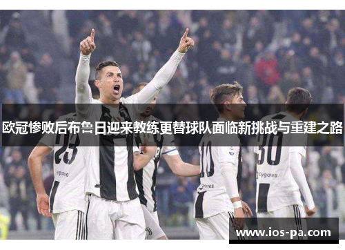 欧冠惨败后布鲁日迎来教练更替球队面临新挑战与重建之路 欧冠惨败后布鲁日迎来教练更替球队面临新挑战与重建之路