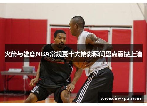 火箭与雄鹿NBA常规赛十大精彩瞬间盘点震撼上演 火箭与雄鹿NBA常规赛十大精彩瞬间盘点震撼上演