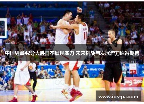 中国男篮42分大胜日本展现实力 未来挑战与发展潜力值得期待 中国男篮42分大胜日本展现实力 未来挑战与发展潜力值得期待