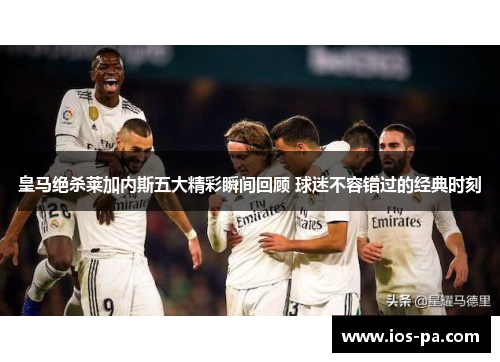 皇马绝杀莱加内斯五大精彩瞬间回顾 球迷不容错过的经典时刻 皇马绝杀莱加内斯五大精彩瞬间回顾 球迷不容错过的经典时刻