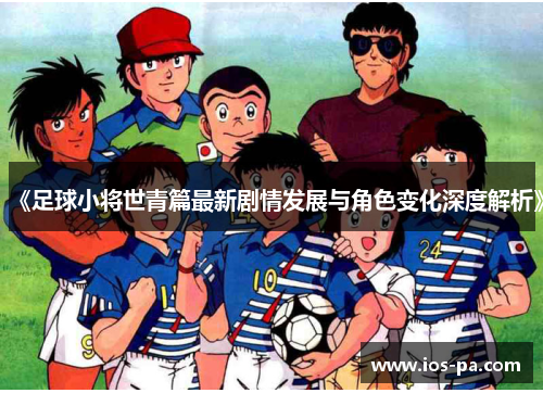 《足球小将世青篇最新剧情发展与角色变化深度解析》