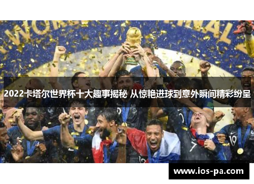 2022卡塔尔世界杯十大趣事揭秘 从惊艳进球到意外瞬间精彩纷呈