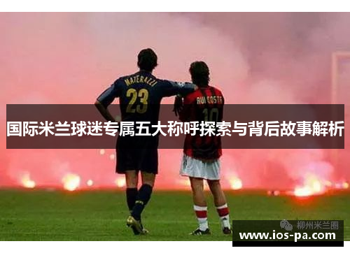 国际米兰球迷专属五大称呼探索与背后故事解析 国际米兰球迷专属五大称呼探索与背后故事解析