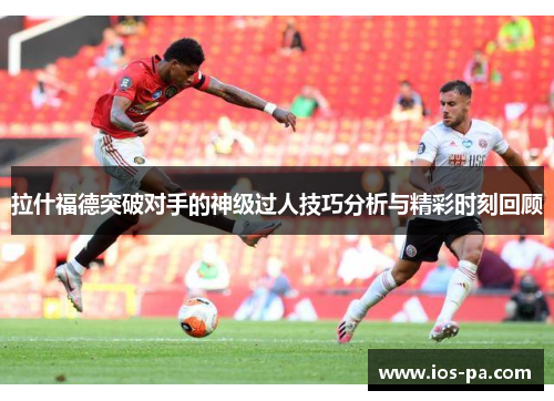 拉什福德突破对手的神级过人技巧分析与精彩时刻回顾 拉什福德突破对手的神级过人技巧分析与精彩时刻回顾