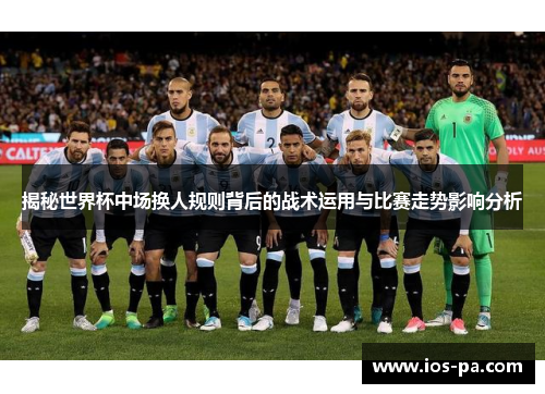 揭秘世界杯中场换人规则背后的战术运用与比赛走势影响分析 揭秘世界杯中场换人规则背后的战术运用与比赛走势影响分析