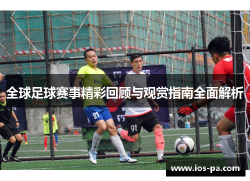 全球足球赛事精彩回顾与观赏指南全面解析 全球足球赛事精彩回顾与观赏指南全面解析