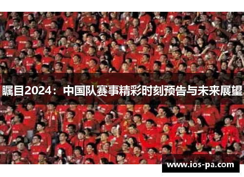 瞩目2024:中国队赛事精彩时刻预告与未来展望 瞩目2024:中国队赛事精彩时刻预告与未来展望