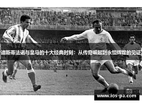 迪斯蒂法诺与皇马的十大经典时刻：从传奇崛起到永恒辉煌的见证