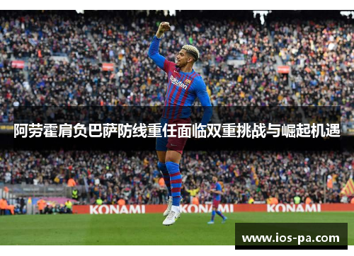 阿劳霍肩负巴萨防线重任面临双重挑战与崛起机遇 阿劳霍肩负巴萨防线重任面临双重挑战与崛起机遇