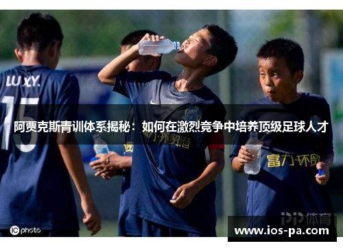 阿贾克斯青训体系揭秘:如何在激烈竞争中培养顶级足球人才 阿贾克斯青训体系揭秘:如何在激烈竞争中培养顶级足球人才