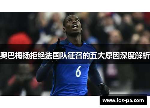 奥巴梅扬拒绝法国队征召的五大原因深度解析