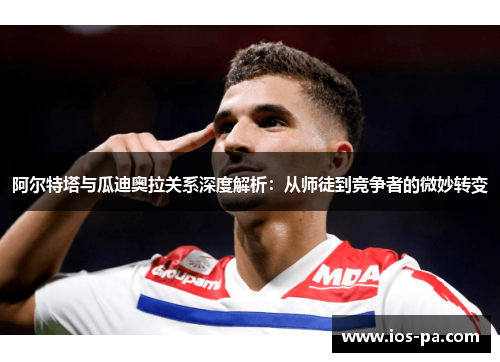 阿尔特塔与瓜迪奥拉关系深度解析：从师徒到竞争者的微妙转变