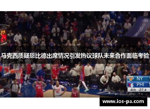 马克西质疑恩比德出席情况引发热议球队未来合作面临考验