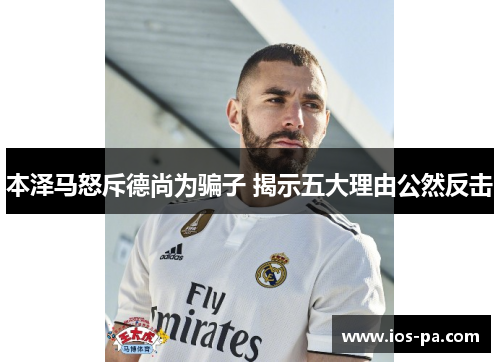 本泽马怒斥德尚为骗子 揭示五大理由公然反击