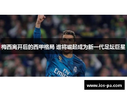梅西离开后的西甲格局 谁将崛起成为新一代足坛巨星 梅西离开后的西甲格局 谁将崛起成为新一代足坛巨星