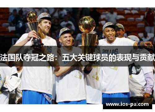 法国队夺冠之路:五大关键球员的表现与贡献 法国队夺冠之路:五大关键球员的表现与贡献