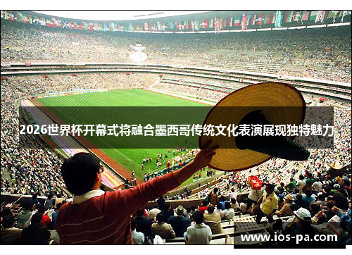 2026世界杯开幕式将融合墨西哥传统文化表演展现独特魅力