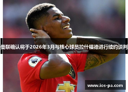 曼联确认将于2026年3月与核心球员拉什福德进行续约谈判