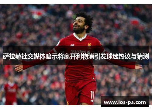 萨拉赫社交媒体暗示将离开利物浦引发球迷热议与猜测