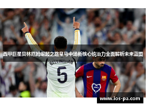 西甲巨星贝林厄姆崛起之路皇马中场新核心统治力全面解析未来蓝图