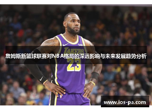 詹姆斯新篮球联赛对NBA格局的深远影响与未来发展趋势分析 詹姆斯新篮球联赛对NBA格局的深远影响与未来发展趋势分析
