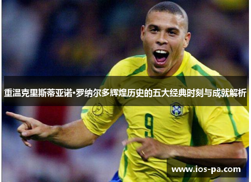 重温克里斯蒂亚诺·罗纳尔多辉煌历史的五大经典时刻与成就解析