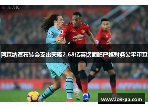 阿森纳宣布转会支出突破2.68亿英镑面临严格财务公平审查