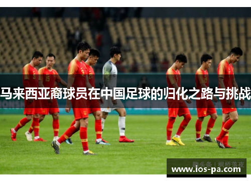 马来西亚裔球员在中国足球的归化之路与挑战