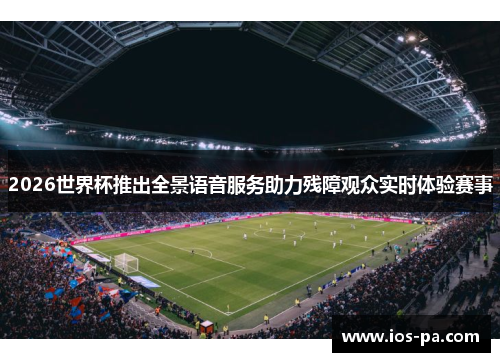 2026世界杯推出全景语音服务助力残障观众实时体验赛事 2026世界杯推出全景语音服务助力残障观众实时体验赛事