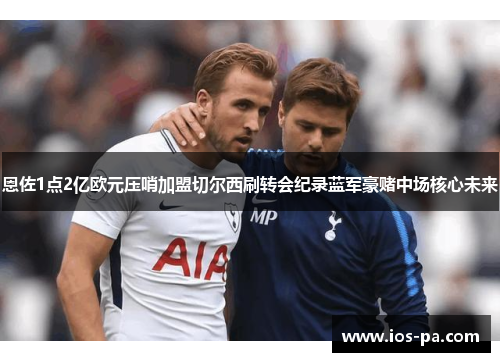 恩佐1点2亿欧元压哨加盟切尔西刷转会纪录蓝军豪赌中场核心未来 恩佐1点2亿欧元压哨加盟切尔西刷转会纪录蓝军豪赌中场核心未来