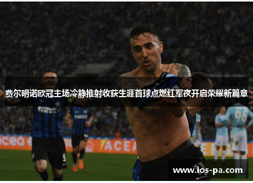 费尔明诺欧冠主场冷静推射收获生涯首球点燃红军夜开启荣耀新篇章