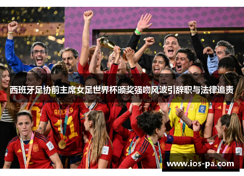 西班牙足协前主席女足世界杯颁奖强吻风波引辞职与法律追责