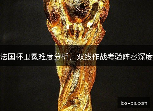法国杯卫冕难度分析，双线作战考验阵容深度